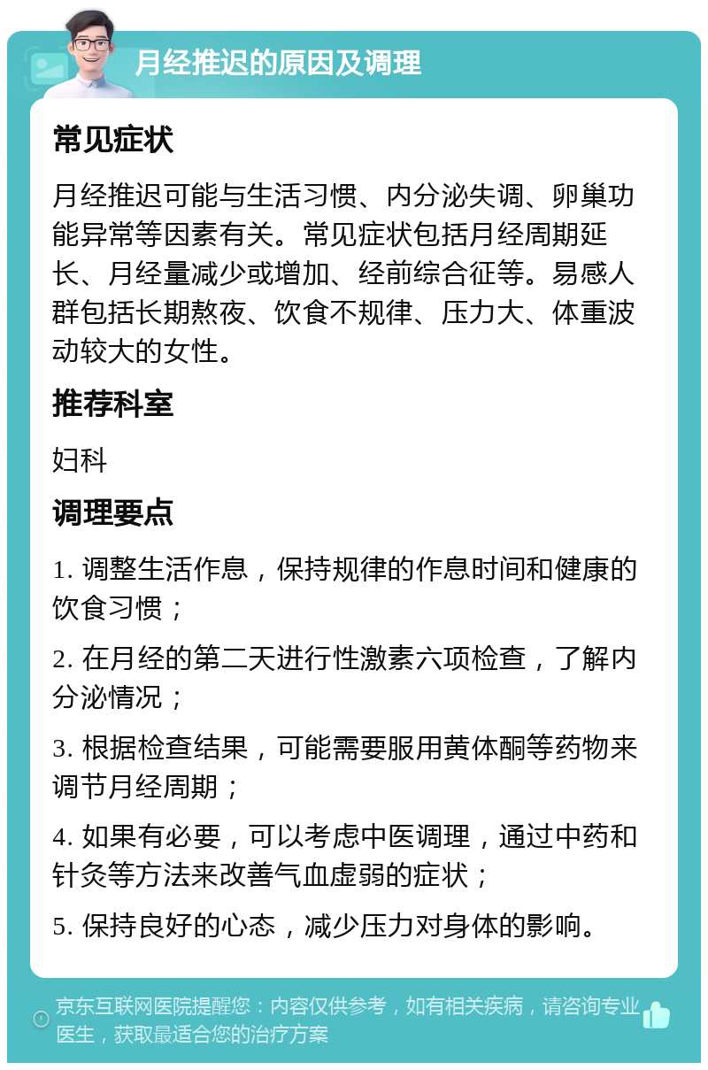 月经推迟的原因及调理 常见症状 月经推迟可能与生活习惯、内分泌失调、卵巢功能异常等因素有关。常见症状包括月经周期延长、月经量减少或增加、经前综合征等。易感人群包括长期熬夜、饮食不规律、压力大、体重波动较大的女性。 推荐科室 妇科 调理要点 1. 调整生活作息，保持规律的作息时间和健康的饮食习惯； 2. 在月经的第二天进行性激素六项检查，了解内分泌情况； 3. 根据检查结果，可能需要服用黄体酮等药物来调节月经周期； 4. 如果有必要，可以考虑中医调理，通过中药和针灸等方法来改善气血虚弱的症状； 5. 保持良好的心态，减少压力对身体的影响。