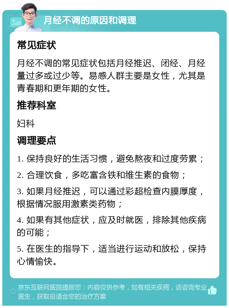 月经不调的原因和调理 常见症状 月经不调的常见症状包括月经推迟、闭经、月经量过多或过少等。易感人群主要是女性，尤其是青春期和更年期的女性。 推荐科室 妇科 调理要点 1. 保持良好的生活习惯，避免熬夜和过度劳累； 2. 合理饮食，多吃富含铁和维生素的食物； 3. 如果月经推迟，可以通过彩超检查内膜厚度，根据情况服用激素类药物； 4. 如果有其他症状，应及时就医，排除其他疾病的可能； 5. 在医生的指导下，适当进行运动和放松，保持心情愉快。