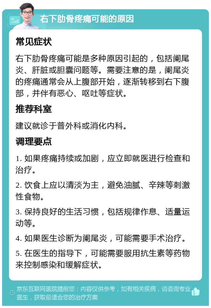 右下肋骨疼痛可能的原因 常见症状 右下肋骨疼痛可能是多种原因引起的，包括阑尾炎、肝脏或胆囊问题等。需要注意的是，阑尾炎的疼痛通常会从上腹部开始，逐渐转移到右下腹部，并伴有恶心、呕吐等症状。 推荐科室 建议就诊于普外科或消化内科。 调理要点 1. 如果疼痛持续或加剧，应立即就医进行检查和治疗。 2. 饮食上应以清淡为主，避免油腻、辛辣等刺激性食物。 3. 保持良好的生活习惯，包括规律作息、适量运动等。 4. 如果医生诊断为阑尾炎，可能需要手术治疗。 5. 在医生的指导下，可能需要服用抗生素等药物来控制感染和缓解症状。