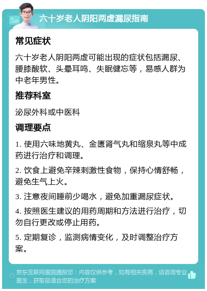 六十岁老人阴阳两虚漏尿指南 常见症状 六十岁老人阴阳两虚可能出现的症状包括漏尿、腰膝酸软、头晕耳鸣、失眠健忘等，易感人群为中老年男性。 推荐科室 泌尿外科或中医科 调理要点 1. 使用六味地黄丸、金匮肾气丸和缩泉丸等中成药进行治疗和调理。 2. 饮食上避免辛辣刺激性食物，保持心情舒畅，避免生气上火。 3. 注意夜间睡前少喝水，避免加重漏尿症状。 4. 按照医生建议的用药周期和方法进行治疗，切勿自行更改或停止用药。 5. 定期复诊，监测病情变化，及时调整治疗方案。