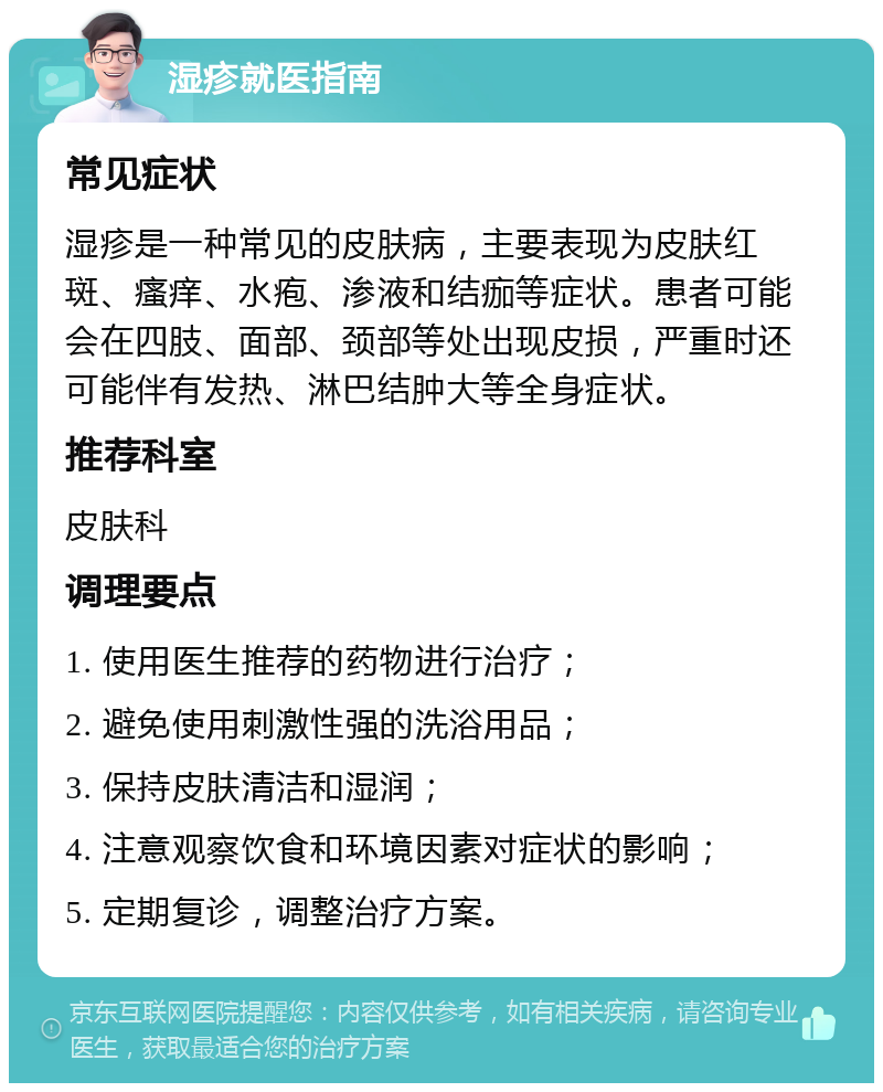 湿疹就医指南 常见症状 湿疹是一种常见的皮肤病，主要表现为皮肤红斑、瘙痒、水疱、渗液和结痂等症状。患者可能会在四肢、面部、颈部等处出现皮损，严重时还可能伴有发热、淋巴结肿大等全身症状。 推荐科室 皮肤科 调理要点 1. 使用医生推荐的药物进行治疗； 2. 避免使用刺激性强的洗浴用品； 3. 保持皮肤清洁和湿润； 4. 注意观察饮食和环境因素对症状的影响； 5. 定期复诊，调整治疗方案。