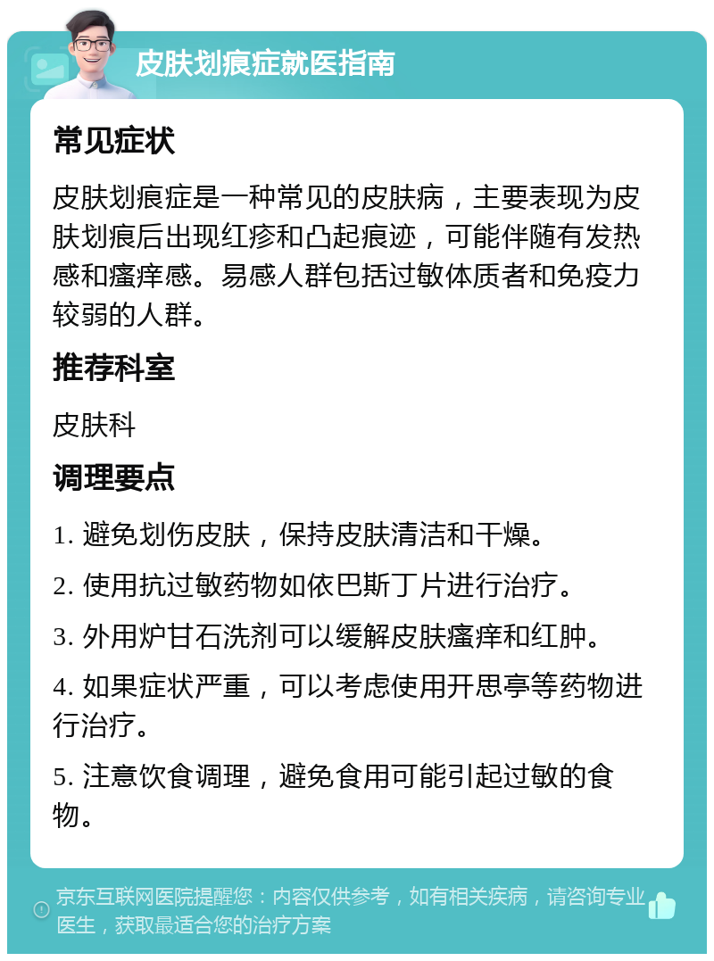 皮肤划痕症就医指南 常见症状 皮肤划痕症是一种常见的皮肤病，主要表现为皮肤划痕后出现红疹和凸起痕迹，可能伴随有发热感和瘙痒感。易感人群包括过敏体质者和免疫力较弱的人群。 推荐科室 皮肤科 调理要点 1. 避免划伤皮肤，保持皮肤清洁和干燥。 2. 使用抗过敏药物如依巴斯丁片进行治疗。 3. 外用炉甘石洗剂可以缓解皮肤瘙痒和红肿。 4. 如果症状严重，可以考虑使用开思亭等药物进行治疗。 5. 注意饮食调理，避免食用可能引起过敏的食物。