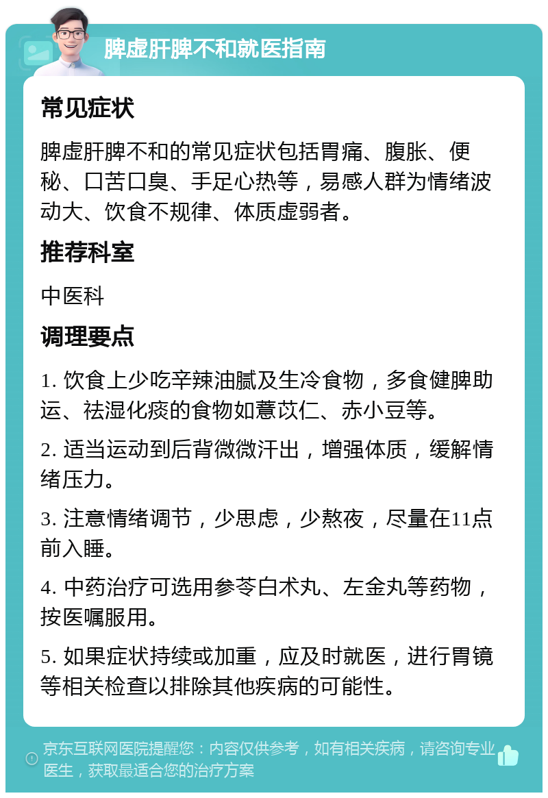 脾虚肝脾不和就医指南 常见症状 脾虚肝脾不和的常见症状包括胃痛、腹胀、便秘、口苦口臭、手足心热等，易感人群为情绪波动大、饮食不规律、体质虚弱者。 推荐科室 中医科 调理要点 1. 饮食上少吃辛辣油腻及生冷食物，多食健脾助运、祛湿化痰的食物如薏苡仁、赤小豆等。 2. 适当运动到后背微微汗出，增强体质，缓解情绪压力。 3. 注意情绪调节，少思虑，少熬夜，尽量在11点前入睡。 4. 中药治疗可选用参苓白术丸、左金丸等药物，按医嘱服用。 5. 如果症状持续或加重，应及时就医，进行胃镜等相关检查以排除其他疾病的可能性。