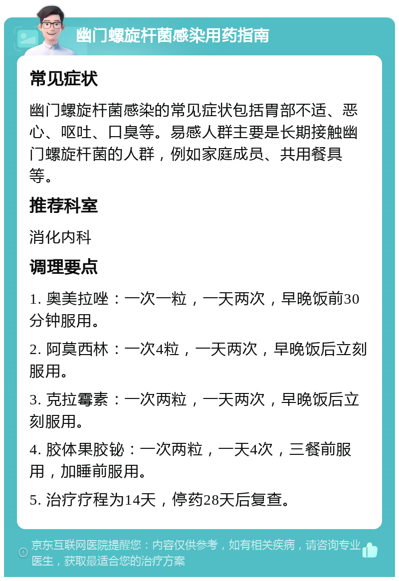 幽门螺旋杆菌感染用药指南 常见症状 幽门螺旋杆菌感染的常见症状包括胃部不适、恶心、呕吐、口臭等。易感人群主要是长期接触幽门螺旋杆菌的人群，例如家庭成员、共用餐具等。 推荐科室 消化内科 调理要点 1. 奥美拉唑：一次一粒，一天两次，早晚饭前30分钟服用。 2. 阿莫西林：一次4粒，一天两次，早晚饭后立刻服用。 3. 克拉霉素：一次两粒，一天两次，早晚饭后立刻服用。 4. 胶体果胶铋：一次两粒，一天4次，三餐前服用，加睡前服用。 5. 治疗疗程为14天，停药28天后复查。