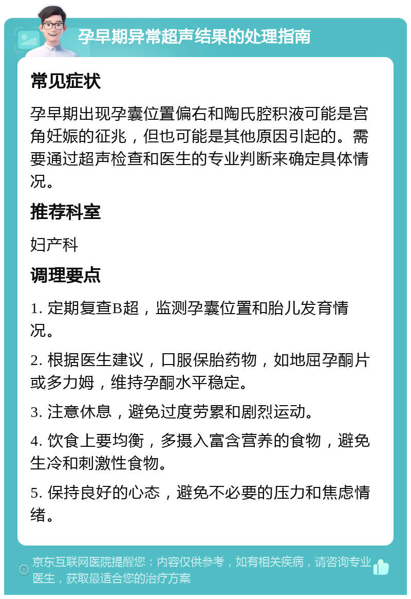 孕早期异常超声结果的处理指南 常见症状 孕早期出现孕囊位置偏右和陶氏腔积液可能是宫角妊娠的征兆，但也可能是其他原因引起的。需要通过超声检查和医生的专业判断来确定具体情况。 推荐科室 妇产科 调理要点 1. 定期复查B超，监测孕囊位置和胎儿发育情况。 2. 根据医生建议，口服保胎药物，如地屈孕酮片或多力姆，维持孕酮水平稳定。 3. 注意休息，避免过度劳累和剧烈运动。 4. 饮食上要均衡，多摄入富含营养的食物，避免生冷和刺激性食物。 5. 保持良好的心态，避免不必要的压力和焦虑情绪。