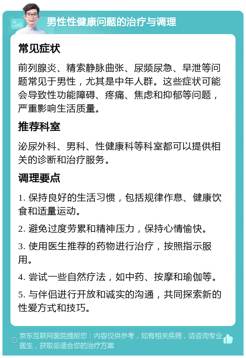 男性性健康问题的治疗与调理 常见症状 前列腺炎、精索静脉曲张、尿频尿急、早泄等问题常见于男性，尤其是中年人群。这些症状可能会导致性功能障碍、疼痛、焦虑和抑郁等问题，严重影响生活质量。 推荐科室 泌尿外科、男科、性健康科等科室都可以提供相关的诊断和治疗服务。 调理要点 1. 保持良好的生活习惯，包括规律作息、健康饮食和适量运动。 2. 避免过度劳累和精神压力，保持心情愉快。 3. 使用医生推荐的药物进行治疗，按照指示服用。 4. 尝试一些自然疗法，如中药、按摩和瑜伽等。 5. 与伴侣进行开放和诚实的沟通，共同探索新的性爱方式和技巧。