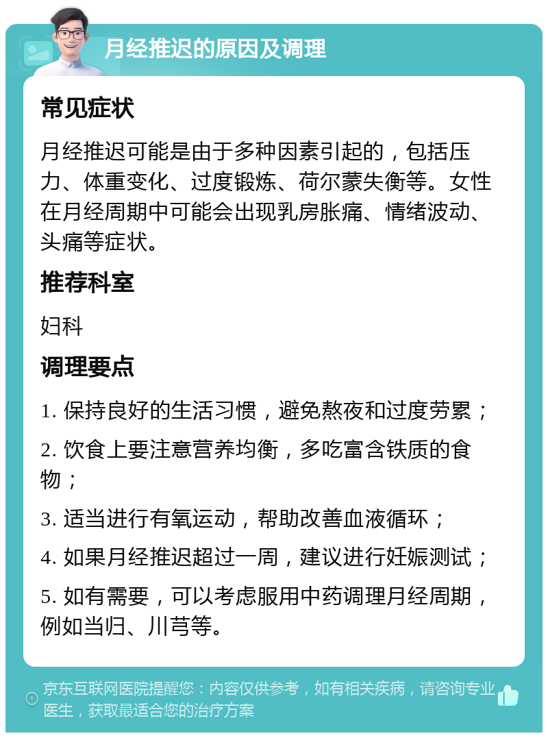 月经推迟的原因及调理 常见症状 月经推迟可能是由于多种因素引起的，包括压力、体重变化、过度锻炼、荷尔蒙失衡等。女性在月经周期中可能会出现乳房胀痛、情绪波动、头痛等症状。 推荐科室 妇科 调理要点 1. 保持良好的生活习惯，避免熬夜和过度劳累； 2. 饮食上要注意营养均衡，多吃富含铁质的食物； 3. 适当进行有氧运动，帮助改善血液循环； 4. 如果月经推迟超过一周，建议进行妊娠测试； 5. 如有需要，可以考虑服用中药调理月经周期，例如当归、川芎等。