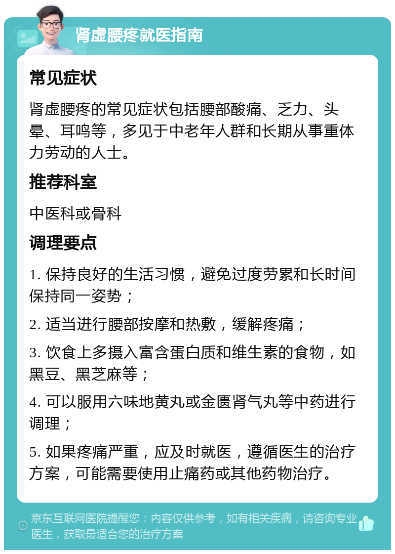 肾虚腰疼就医指南 常见症状 肾虚腰疼的常见症状包括腰部酸痛、乏力、头晕、耳鸣等，多见于中老年人群和长期从事重体力劳动的人士。 推荐科室 中医科或骨科 调理要点 1. 保持良好的生活习惯，避免过度劳累和长时间保持同一姿势； 2. 适当进行腰部按摩和热敷，缓解疼痛； 3. 饮食上多摄入富含蛋白质和维生素的食物，如黑豆、黑芝麻等； 4. 可以服用六味地黄丸或金匮肾气丸等中药进行调理； 5. 如果疼痛严重，应及时就医，遵循医生的治疗方案，可能需要使用止痛药或其他药物治疗。