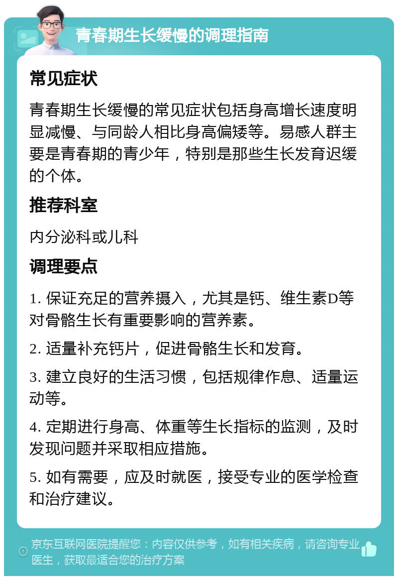 青春期生长缓慢的调理指南 常见症状 青春期生长缓慢的常见症状包括身高增长速度明显减慢、与同龄人相比身高偏矮等。易感人群主要是青春期的青少年，特别是那些生长发育迟缓的个体。 推荐科室 内分泌科或儿科 调理要点 1. 保证充足的营养摄入，尤其是钙、维生素D等对骨骼生长有重要影响的营养素。 2. 适量补充钙片，促进骨骼生长和发育。 3. 建立良好的生活习惯，包括规律作息、适量运动等。 4. 定期进行身高、体重等生长指标的监测，及时发现问题并采取相应措施。 5. 如有需要，应及时就医，接受专业的医学检查和治疗建议。