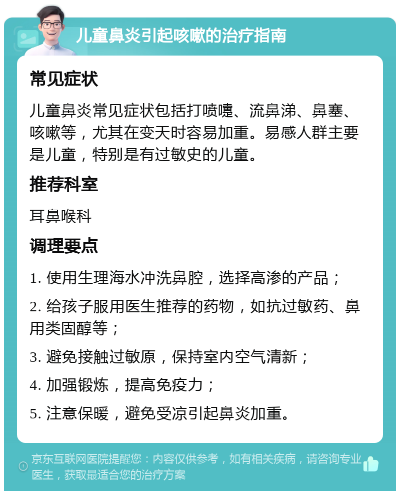 儿童鼻炎引起咳嗽的治疗指南 常见症状 儿童鼻炎常见症状包括打喷嚏、流鼻涕、鼻塞、咳嗽等，尤其在变天时容易加重。易感人群主要是儿童，特别是有过敏史的儿童。 推荐科室 耳鼻喉科 调理要点 1. 使用生理海水冲洗鼻腔，选择高渗的产品； 2. 给孩子服用医生推荐的药物，如抗过敏药、鼻用类固醇等； 3. 避免接触过敏原，保持室内空气清新； 4. 加强锻炼，提高免疫力； 5. 注意保暖，避免受凉引起鼻炎加重。