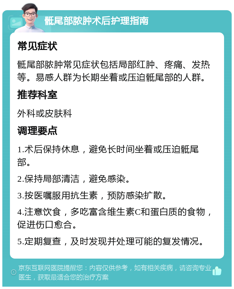 骶尾部脓肿术后护理指南 常见症状 骶尾部脓肿常见症状包括局部红肿、疼痛、发热等。易感人群为长期坐着或压迫骶尾部的人群。 推荐科室 外科或皮肤科 调理要点 1.术后保持休息，避免长时间坐着或压迫骶尾部。 2.保持局部清洁，避免感染。 3.按医嘱服用抗生素，预防感染扩散。 4.注意饮食，多吃富含维生素C和蛋白质的食物，促进伤口愈合。 5.定期复查，及时发现并处理可能的复发情况。