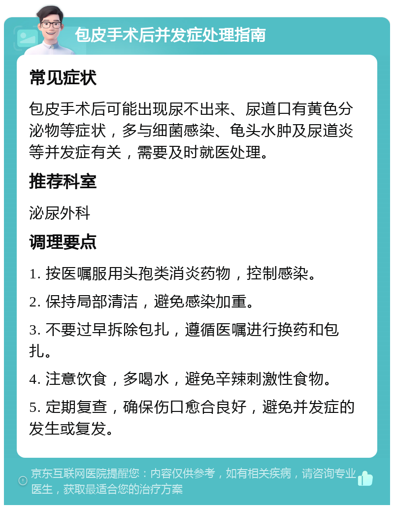 包皮手术后并发症处理指南 常见症状 包皮手术后可能出现尿不出来、尿道口有黄色分泌物等症状，多与细菌感染、龟头水肿及尿道炎等并发症有关，需要及时就医处理。 推荐科室 泌尿外科 调理要点 1. 按医嘱服用头孢类消炎药物，控制感染。 2. 保持局部清洁，避免感染加重。 3. 不要过早拆除包扎，遵循医嘱进行换药和包扎。 4. 注意饮食，多喝水，避免辛辣刺激性食物。 5. 定期复查，确保伤口愈合良好，避免并发症的发生或复发。