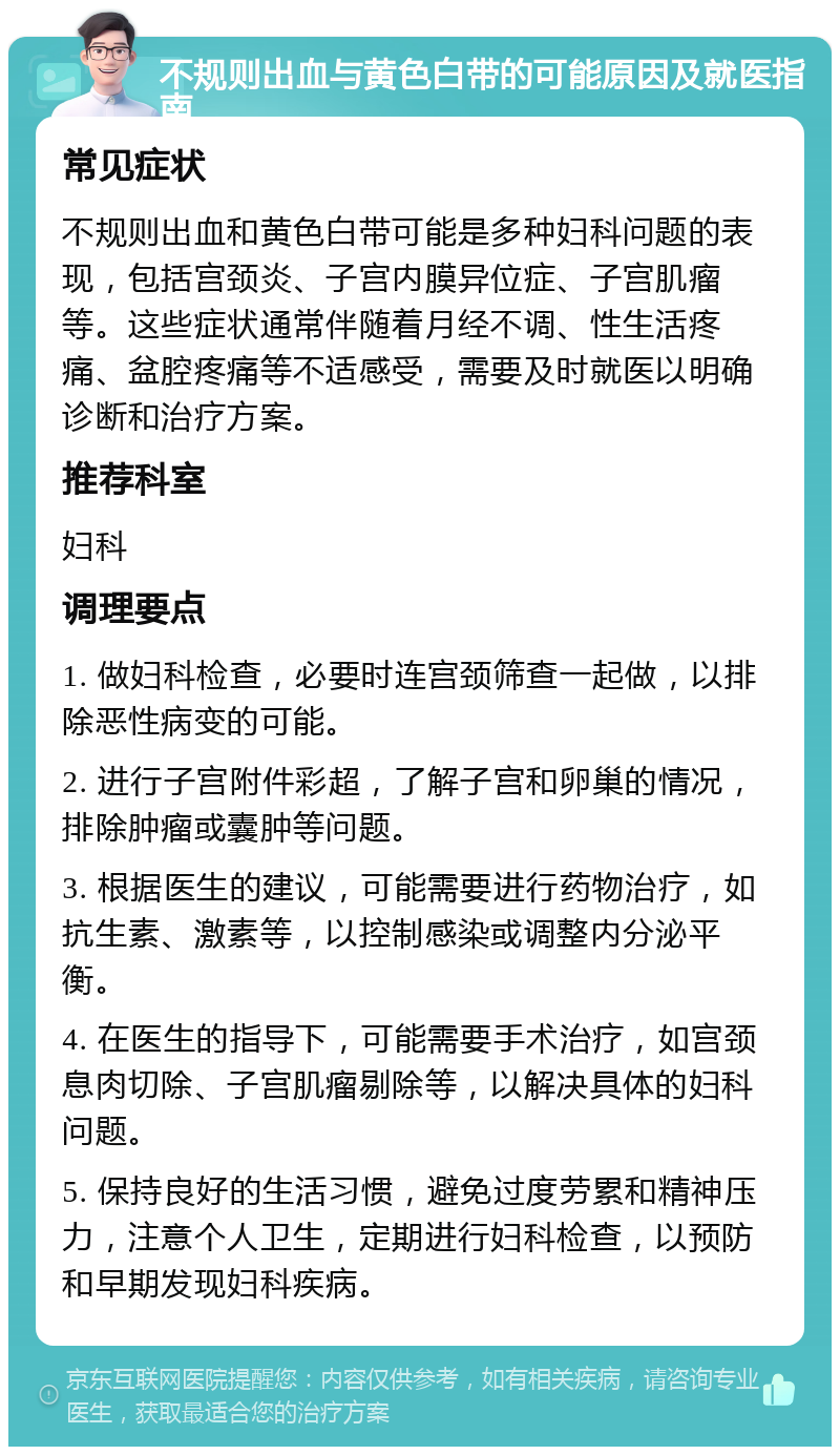 不规则出血与黄色白带的可能原因及就医指南 常见症状 不规则出血和黄色白带可能是多种妇科问题的表现，包括宫颈炎、子宫内膜异位症、子宫肌瘤等。这些症状通常伴随着月经不调、性生活疼痛、盆腔疼痛等不适感受，需要及时就医以明确诊断和治疗方案。 推荐科室 妇科 调理要点 1. 做妇科检查，必要时连宫颈筛查一起做，以排除恶性病变的可能。 2. 进行子宫附件彩超，了解子宫和卵巢的情况，排除肿瘤或囊肿等问题。 3. 根据医生的建议，可能需要进行药物治疗，如抗生素、激素等，以控制感染或调整内分泌平衡。 4. 在医生的指导下，可能需要手术治疗，如宫颈息肉切除、子宫肌瘤剔除等，以解决具体的妇科问题。 5. 保持良好的生活习惯，避免过度劳累和精神压力，注意个人卫生，定期进行妇科检查，以预防和早期发现妇科疾病。