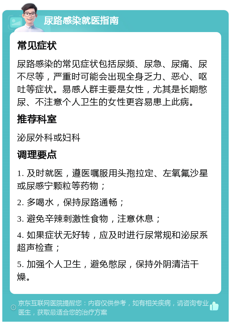 尿路感染就医指南 常见症状 尿路感染的常见症状包括尿频、尿急、尿痛、尿不尽等，严重时可能会出现全身乏力、恶心、呕吐等症状。易感人群主要是女性，尤其是长期憋尿、不注意个人卫生的女性更容易患上此病。 推荐科室 泌尿外科或妇科 调理要点 1. 及时就医，遵医嘱服用头孢拉定、左氧氟沙星或尿感宁颗粒等药物； 2. 多喝水，保持尿路通畅； 3. 避免辛辣刺激性食物，注意休息； 4. 如果症状无好转，应及时进行尿常规和泌尿系超声检查； 5. 加强个人卫生，避免憋尿，保持外阴清洁干燥。