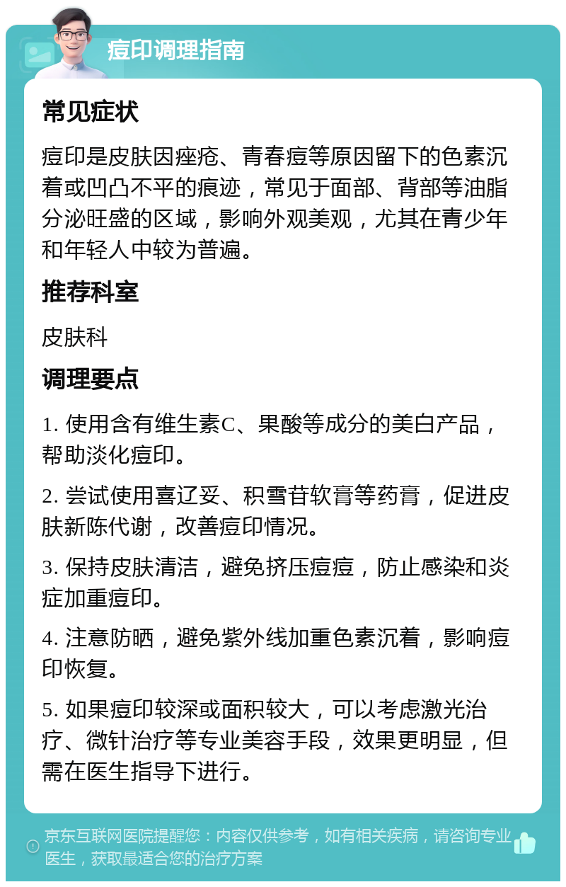 痘印调理指南 常见症状 痘印是皮肤因痤疮、青春痘等原因留下的色素沉着或凹凸不平的痕迹，常见于面部、背部等油脂分泌旺盛的区域，影响外观美观，尤其在青少年和年轻人中较为普遍。 推荐科室 皮肤科 调理要点 1. 使用含有维生素C、果酸等成分的美白产品，帮助淡化痘印。 2. 尝试使用喜辽妥、积雪苷软膏等药膏，促进皮肤新陈代谢，改善痘印情况。 3. 保持皮肤清洁，避免挤压痘痘，防止感染和炎症加重痘印。 4. 注意防晒，避免紫外线加重色素沉着，影响痘印恢复。 5. 如果痘印较深或面积较大，可以考虑激光治疗、微针治疗等专业美容手段，效果更明显，但需在医生指导下进行。