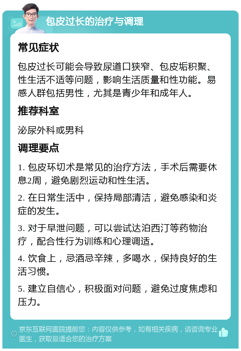 包皮过长的治疗与调理 常见症状 包皮过长可能会导致尿道口狭窄、包皮垢积聚、性生活不适等问题，影响生活质量和性功能。易感人群包括男性，尤其是青少年和成年人。 推荐科室 泌尿外科或男科 调理要点 1. 包皮环切术是常见的治疗方法，手术后需要休息2周，避免剧烈运动和性生活。 2. 在日常生活中，保持局部清洁，避免感染和炎症的发生。 3. 对于早泄问题，可以尝试达泊西汀等药物治疗，配合性行为训练和心理调适。 4. 饮食上，忌酒忌辛辣，多喝水，保持良好的生活习惯。 5. 建立自信心，积极面对问题，避免过度焦虑和压力。