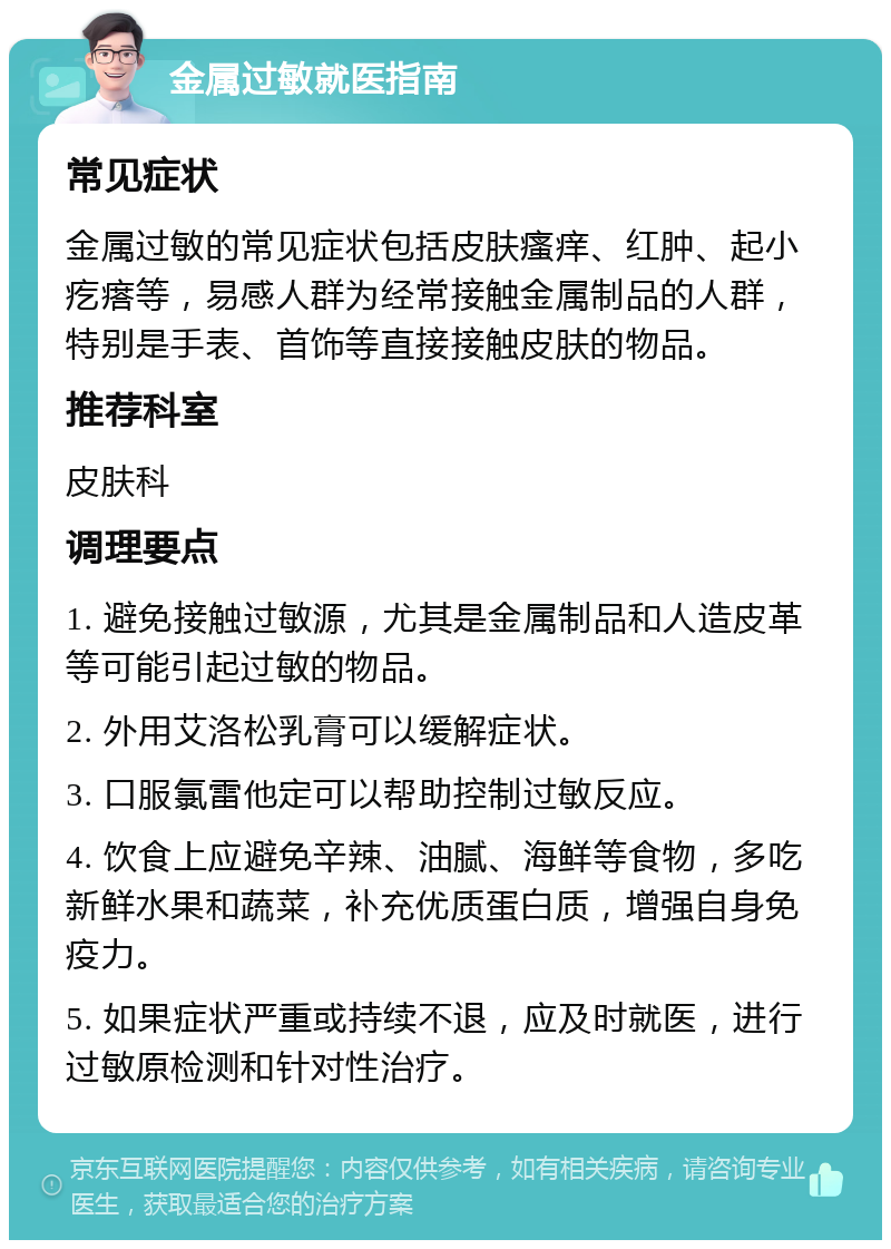 金属过敏就医指南 常见症状 金属过敏的常见症状包括皮肤瘙痒、红肿、起小疙瘩等，易感人群为经常接触金属制品的人群，特别是手表、首饰等直接接触皮肤的物品。 推荐科室 皮肤科 调理要点 1. 避免接触过敏源，尤其是金属制品和人造皮革等可能引起过敏的物品。 2. 外用艾洛松乳膏可以缓解症状。 3. 口服氯雷他定可以帮助控制过敏反应。 4. 饮食上应避免辛辣、油腻、海鲜等食物，多吃新鲜水果和蔬菜，补充优质蛋白质，增强自身免疫力。 5. 如果症状严重或持续不退，应及时就医，进行过敏原检测和针对性治疗。