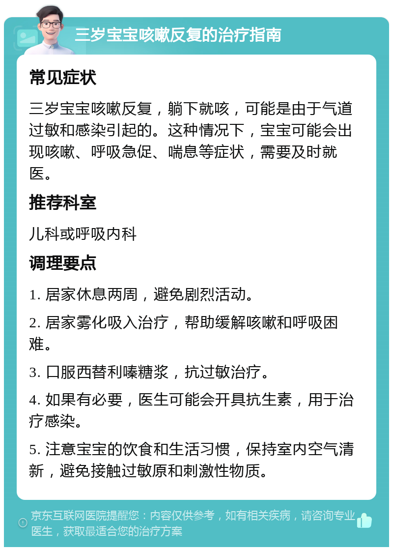 三岁宝宝咳嗽反复的治疗指南 常见症状 三岁宝宝咳嗽反复，躺下就咳，可能是由于气道过敏和感染引起的。这种情况下，宝宝可能会出现咳嗽、呼吸急促、喘息等症状，需要及时就医。 推荐科室 儿科或呼吸内科 调理要点 1. 居家休息两周，避免剧烈活动。 2. 居家雾化吸入治疗，帮助缓解咳嗽和呼吸困难。 3. 口服西替利嗪糖浆，抗过敏治疗。 4. 如果有必要，医生可能会开具抗生素，用于治疗感染。 5. 注意宝宝的饮食和生活习惯，保持室内空气清新，避免接触过敏原和刺激性物质。