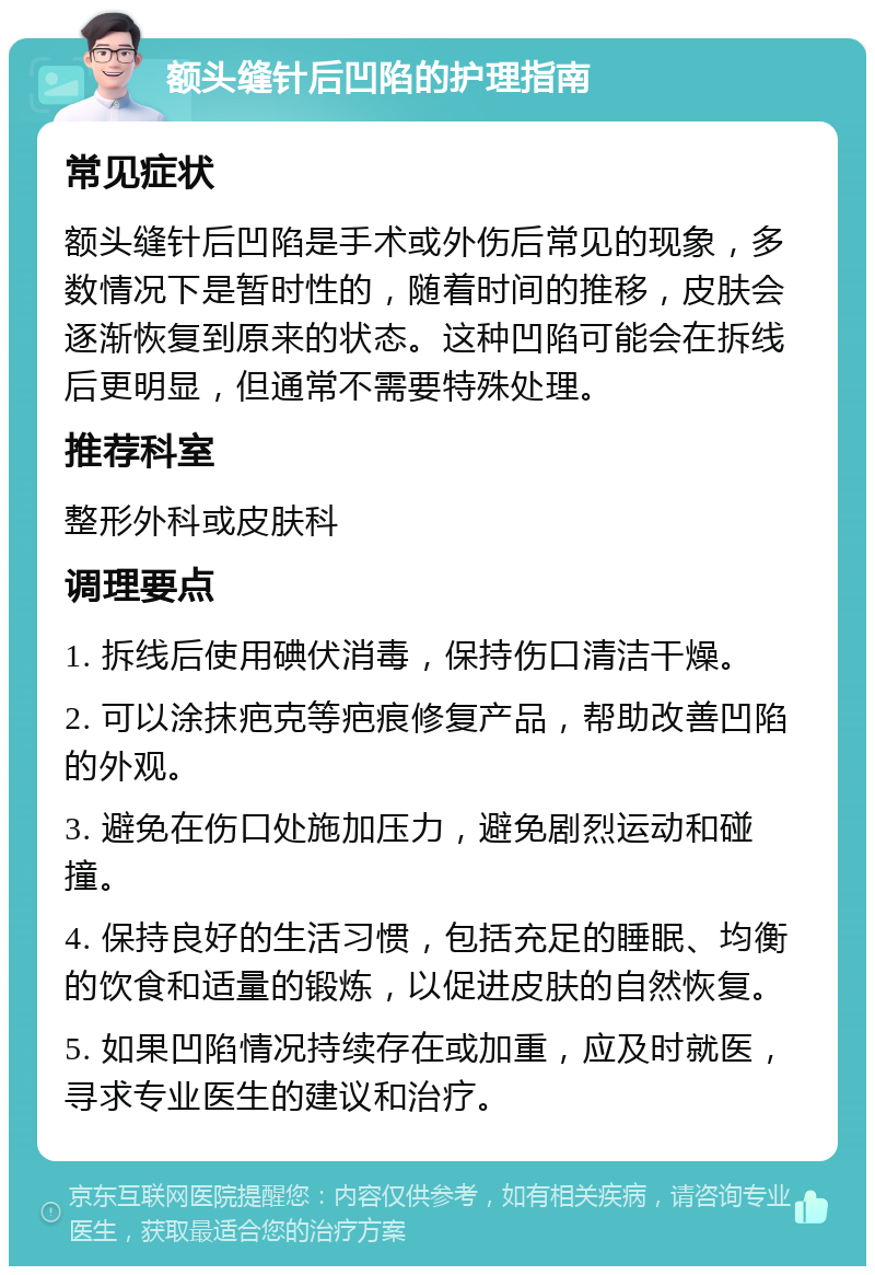 额头缝针后凹陷的护理指南 常见症状 额头缝针后凹陷是手术或外伤后常见的现象，多数情况下是暂时性的，随着时间的推移，皮肤会逐渐恢复到原来的状态。这种凹陷可能会在拆线后更明显，但通常不需要特殊处理。 推荐科室 整形外科或皮肤科 调理要点 1. 拆线后使用碘伏消毒，保持伤口清洁干燥。 2. 可以涂抹疤克等疤痕修复产品，帮助改善凹陷的外观。 3. 避免在伤口处施加压力，避免剧烈运动和碰撞。 4. 保持良好的生活习惯，包括充足的睡眠、均衡的饮食和适量的锻炼，以促进皮肤的自然恢复。 5. 如果凹陷情况持续存在或加重，应及时就医，寻求专业医生的建议和治疗。