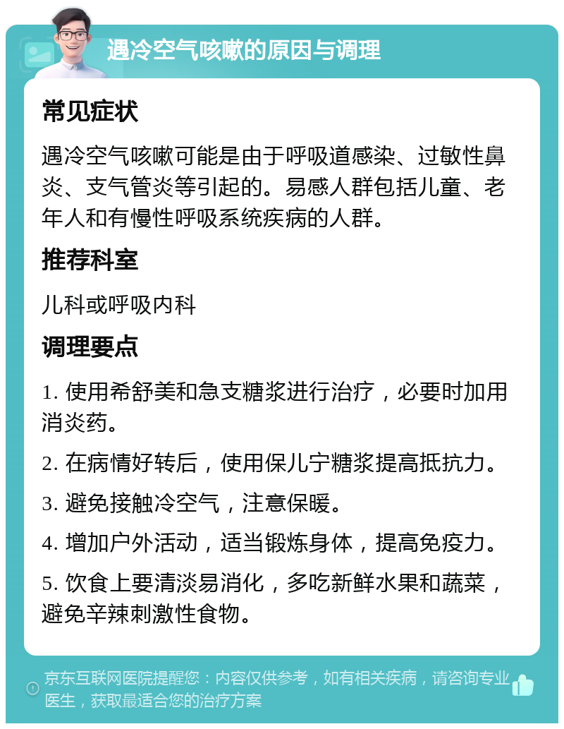 遇冷空气咳嗽的原因与调理 常见症状 遇冷空气咳嗽可能是由于呼吸道感染、过敏性鼻炎、支气管炎等引起的。易感人群包括儿童、老年人和有慢性呼吸系统疾病的人群。 推荐科室 儿科或呼吸内科 调理要点 1. 使用希舒美和急支糖浆进行治疗，必要时加用消炎药。 2. 在病情好转后，使用保儿宁糖浆提高抵抗力。 3. 避免接触冷空气，注意保暖。 4. 增加户外活动，适当锻炼身体，提高免疫力。 5. 饮食上要清淡易消化，多吃新鲜水果和蔬菜，避免辛辣刺激性食物。