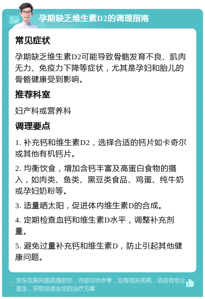 孕期缺乏维生素D2的调理指南 常见症状 孕期缺乏维生素D2可能导致骨骼发育不良、肌肉无力、免疫力下降等症状，尤其是孕妇和胎儿的骨骼健康受到影响。 推荐科室 妇产科或营养科 调理要点 1. 补充钙和维生素D2，选择合适的钙片如卡奇尔或其他有机钙片。 2. 均衡饮食，增加含钙丰富及高蛋白食物的摄入，如肉类、鱼类、黑豆类食品、鸡蛋、纯牛奶或孕妇奶粉等。 3. 适量晒太阳，促进体内维生素D的合成。 4. 定期检查血钙和维生素D水平，调整补充剂量。 5. 避免过量补充钙和维生素D，防止引起其他健康问题。