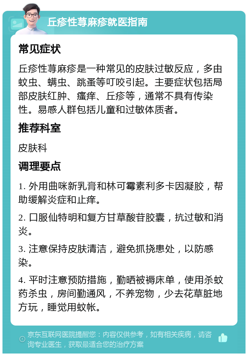 丘疹性荨麻疹就医指南 常见症状 丘疹性荨麻疹是一种常见的皮肤过敏反应，多由蚊虫、螨虫、跳蚤等叮咬引起。主要症状包括局部皮肤红肿、瘙痒、丘疹等，通常不具有传染性。易感人群包括儿童和过敏体质者。 推荐科室 皮肤科 调理要点 1. 外用曲咪新乳膏和林可霉素利多卡因凝胶，帮助缓解炎症和止痒。 2. 口服仙特明和复方甘草酸苷胶囊，抗过敏和消炎。 3. 注意保持皮肤清洁，避免抓挠患处，以防感染。 4. 平时注意预防措施，勤晒被褥床单，使用杀蚊药杀虫，房间勤通风，不养宠物，少去花草脏地方玩，睡觉用蚊帐。