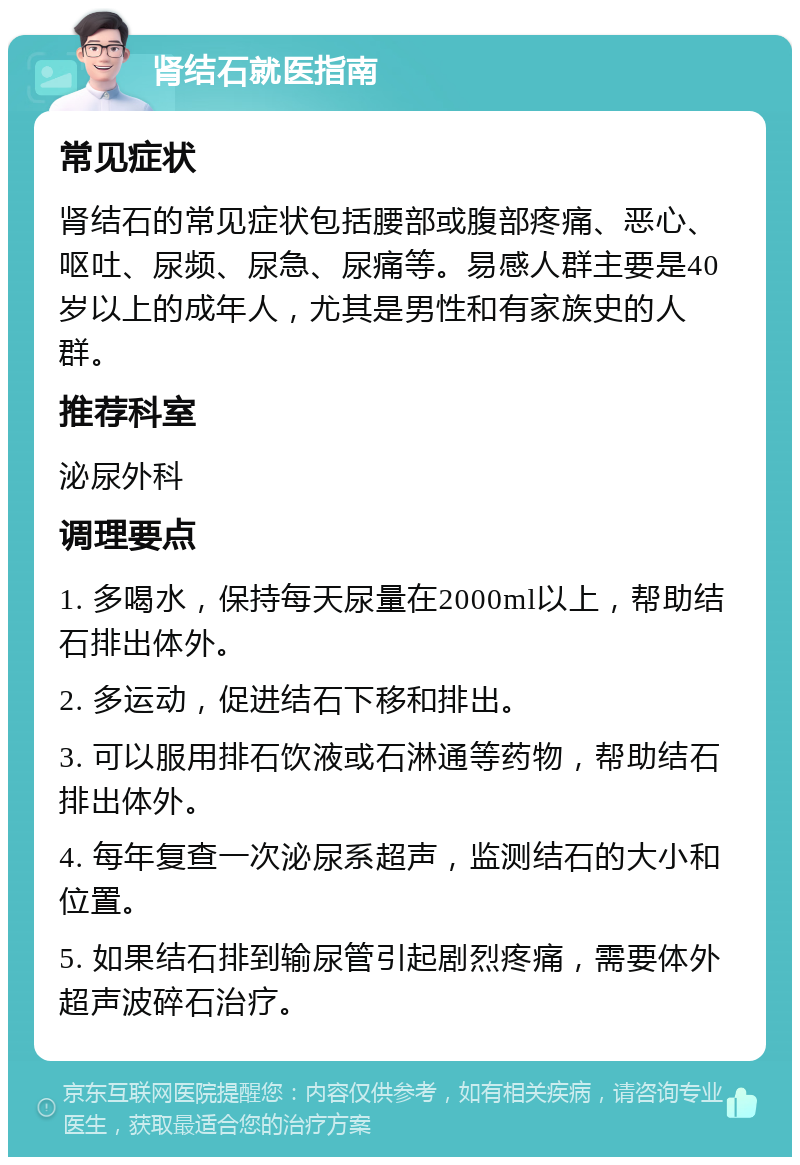 肾结石就医指南 常见症状 肾结石的常见症状包括腰部或腹部疼痛、恶心、呕吐、尿频、尿急、尿痛等。易感人群主要是40岁以上的成年人，尤其是男性和有家族史的人群。 推荐科室 泌尿外科 调理要点 1. 多喝水，保持每天尿量在2000ml以上，帮助结石排出体外。 2. 多运动，促进结石下移和排出。 3. 可以服用排石饮液或石淋通等药物，帮助结石排出体外。 4. 每年复查一次泌尿系超声，监测结石的大小和位置。 5. 如果结石排到输尿管引起剧烈疼痛，需要体外超声波碎石治疗。