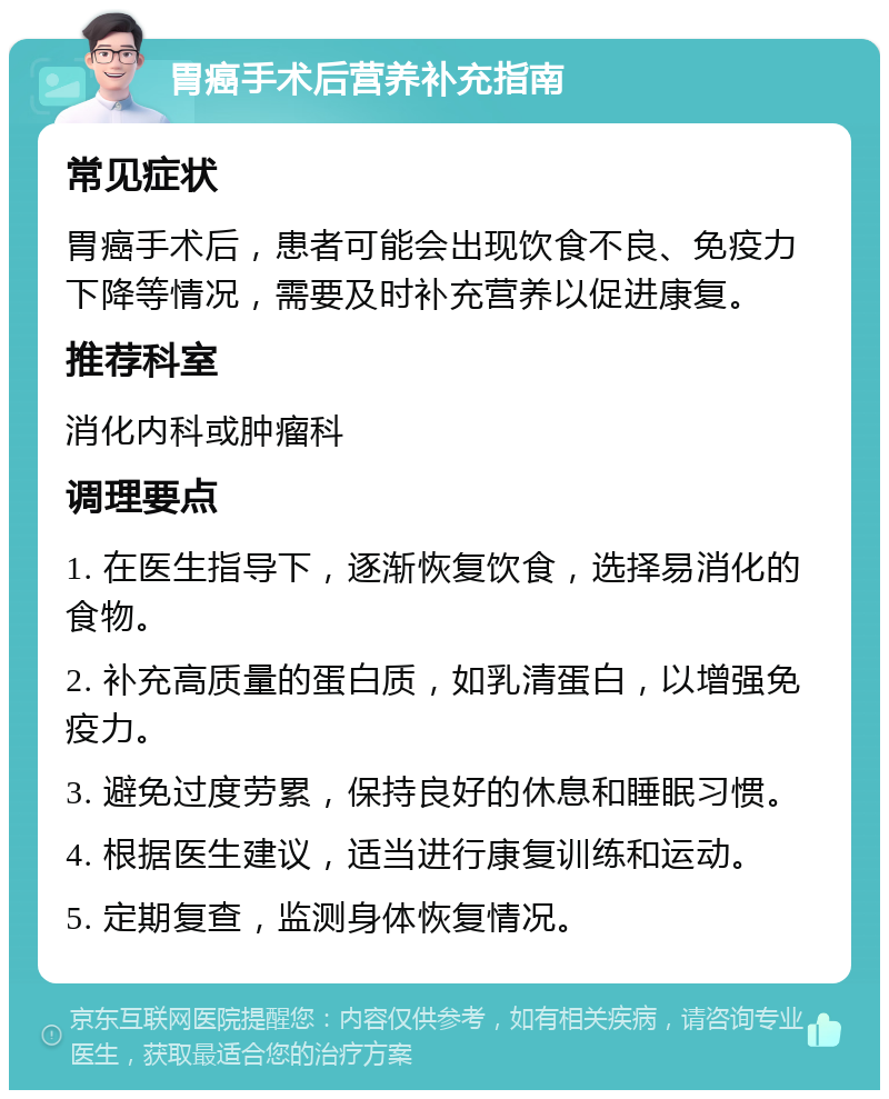 胃癌手术后营养补充指南 常见症状 胃癌手术后，患者可能会出现饮食不良、免疫力下降等情况，需要及时补充营养以促进康复。 推荐科室 消化内科或肿瘤科 调理要点 1. 在医生指导下，逐渐恢复饮食，选择易消化的食物。 2. 补充高质量的蛋白质，如乳清蛋白，以增强免疫力。 3. 避免过度劳累，保持良好的休息和睡眠习惯。 4. 根据医生建议，适当进行康复训练和运动。 5. 定期复查，监测身体恢复情况。