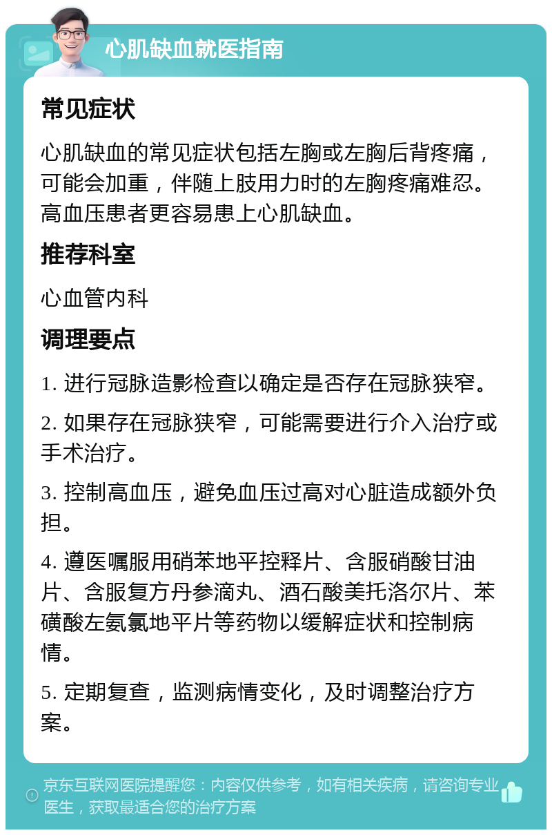 心肌缺血就医指南 常见症状 心肌缺血的常见症状包括左胸或左胸后背疼痛，可能会加重，伴随上肢用力时的左胸疼痛难忍。高血压患者更容易患上心肌缺血。 推荐科室 心血管内科 调理要点 1. 进行冠脉造影检查以确定是否存在冠脉狭窄。 2. 如果存在冠脉狭窄，可能需要进行介入治疗或手术治疗。 3. 控制高血压，避免血压过高对心脏造成额外负担。 4. 遵医嘱服用硝苯地平控释片、含服硝酸甘油片、含服复方丹参滴丸、酒石酸美托洛尔片、苯磺酸左氨氯地平片等药物以缓解症状和控制病情。 5. 定期复查，监测病情变化，及时调整治疗方案。