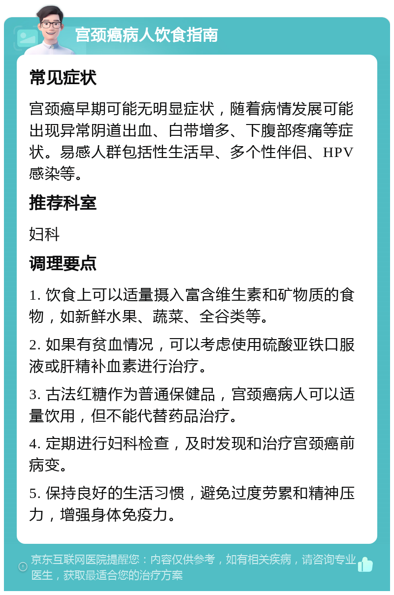 宫颈癌病人饮食指南 常见症状 宫颈癌早期可能无明显症状，随着病情发展可能出现异常阴道出血、白带增多、下腹部疼痛等症状。易感人群包括性生活早、多个性伴侣、HPV感染等。 推荐科室 妇科 调理要点 1. 饮食上可以适量摄入富含维生素和矿物质的食物，如新鲜水果、蔬菜、全谷类等。 2. 如果有贫血情况，可以考虑使用硫酸亚铁口服液或肝精补血素进行治疗。 3. 古法红糖作为普通保健品，宫颈癌病人可以适量饮用，但不能代替药品治疗。 4. 定期进行妇科检查，及时发现和治疗宫颈癌前病变。 5. 保持良好的生活习惯，避免过度劳累和精神压力，增强身体免疫力。