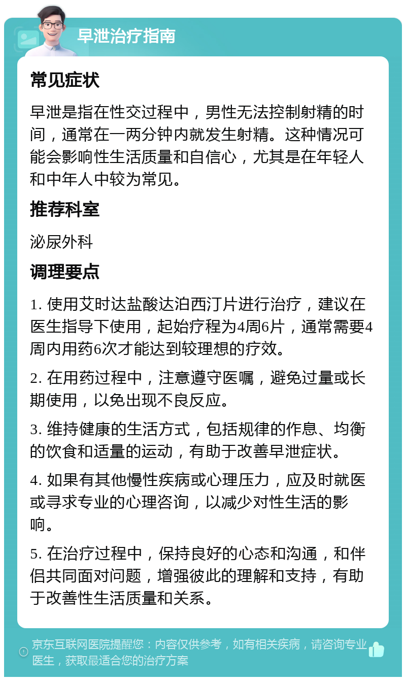 早泄治疗指南 常见症状 早泄是指在性交过程中，男性无法控制射精的时间，通常在一两分钟内就发生射精。这种情况可能会影响性生活质量和自信心，尤其是在年轻人和中年人中较为常见。 推荐科室 泌尿外科 调理要点 1. 使用艾时达盐酸达泊西汀片进行治疗，建议在医生指导下使用，起始疗程为4周6片，通常需要4周内用药6次才能达到较理想的疗效。 2. 在用药过程中，注意遵守医嘱，避免过量或长期使用，以免出现不良反应。 3. 维持健康的生活方式，包括规律的作息、均衡的饮食和适量的运动，有助于改善早泄症状。 4. 如果有其他慢性疾病或心理压力，应及时就医或寻求专业的心理咨询，以减少对性生活的影响。 5. 在治疗过程中，保持良好的心态和沟通，和伴侣共同面对问题，增强彼此的理解和支持，有助于改善性生活质量和关系。