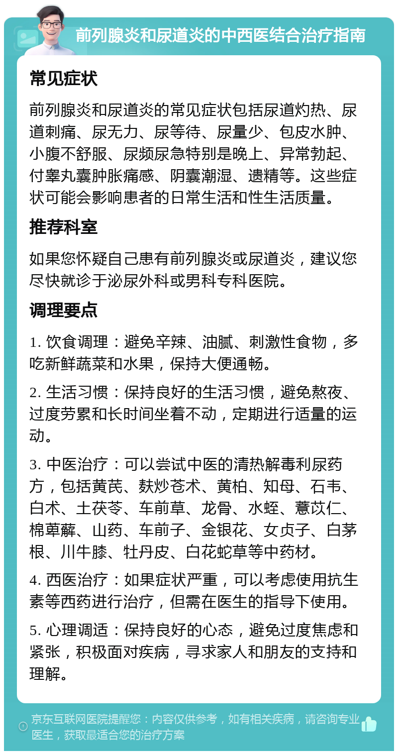 前列腺炎和尿道炎的中西医结合治疗指南 常见症状 前列腺炎和尿道炎的常见症状包括尿道灼热、尿道刺痛、尿无力、尿等待、尿量少、包皮水肿、小腹不舒服、尿频尿急特别是晚上、异常勃起、付睾丸囊肿胀痛感、阴囊潮湿、遗精等。这些症状可能会影响患者的日常生活和性生活质量。 推荐科室 如果您怀疑自己患有前列腺炎或尿道炎，建议您尽快就诊于泌尿外科或男科专科医院。 调理要点 1. 饮食调理：避免辛辣、油腻、刺激性食物，多吃新鲜蔬菜和水果，保持大便通畅。 2. 生活习惯：保持良好的生活习惯，避免熬夜、过度劳累和长时间坐着不动，定期进行适量的运动。 3. 中医治疗：可以尝试中医的清热解毒利尿药方，包括黄芪、麸炒苍术、黄柏、知母、石韦、白术、土茯苓、车前草、龙骨、水蛭、薏苡仁、棉萆薢、山药、车前子、金银花、女贞子、白茅根、川牛膝、牡丹皮、白花蛇草等中药材。 4. 西医治疗：如果症状严重，可以考虑使用抗生素等西药进行治疗，但需在医生的指导下使用。 5. 心理调适：保持良好的心态，避免过度焦虑和紧张，积极面对疾病，寻求家人和朋友的支持和理解。