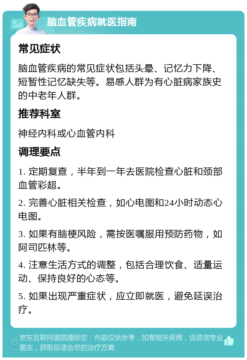 脑血管疾病就医指南 常见症状 脑血管疾病的常见症状包括头晕、记忆力下降、短暂性记忆缺失等。易感人群为有心脏病家族史的中老年人群。 推荐科室 神经内科或心血管内科 调理要点 1. 定期复查，半年到一年去医院检查心脏和颈部血管彩超。 2. 完善心脏相关检查，如心电图和24小时动态心电图。 3. 如果有脑梗风险，需按医嘱服用预防药物，如阿司匹林等。 4. 注意生活方式的调整，包括合理饮食、适量运动、保持良好的心态等。 5. 如果出现严重症状，应立即就医，避免延误治疗。