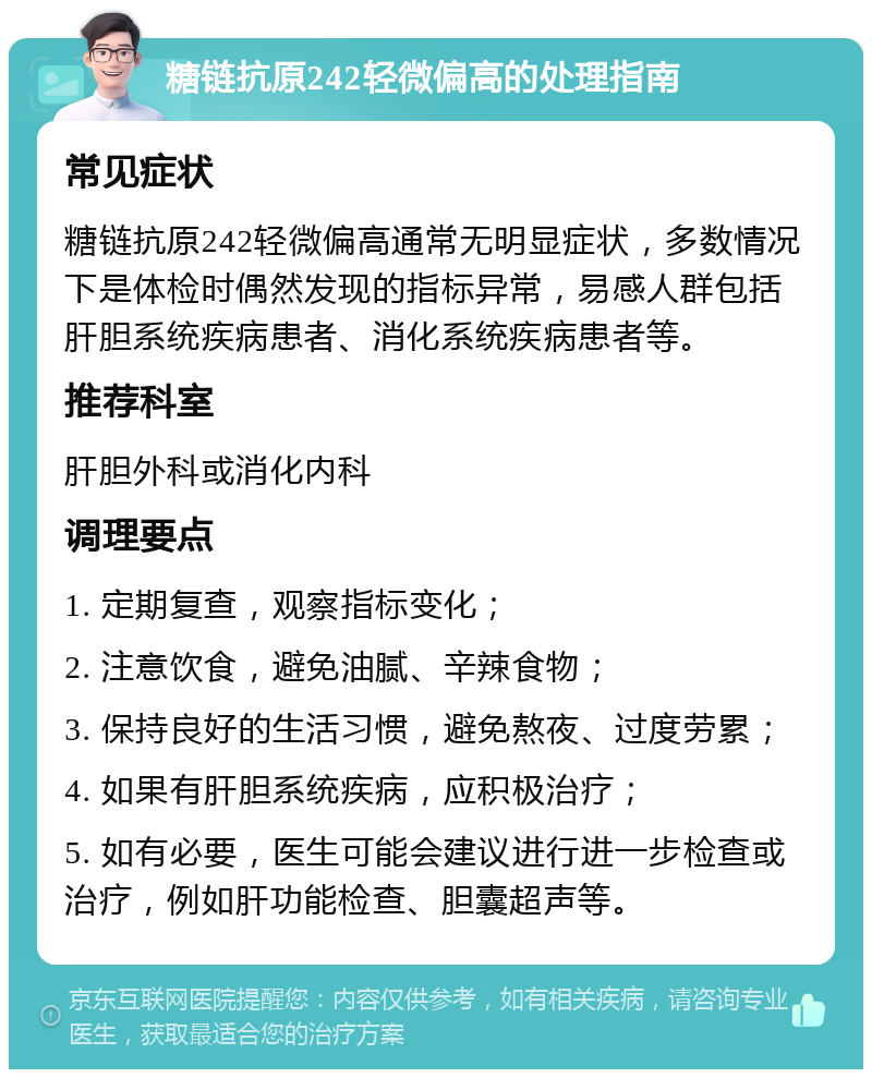 糖链抗原242轻微偏高的处理指南 常见症状 糖链抗原242轻微偏高通常无明显症状，多数情况下是体检时偶然发现的指标异常，易感人群包括肝胆系统疾病患者、消化系统疾病患者等。 推荐科室 肝胆外科或消化内科 调理要点 1. 定期复查，观察指标变化； 2. 注意饮食，避免油腻、辛辣食物； 3. 保持良好的生活习惯，避免熬夜、过度劳累； 4. 如果有肝胆系统疾病，应积极治疗； 5. 如有必要，医生可能会建议进行进一步检查或治疗，例如肝功能检查、胆囊超声等。