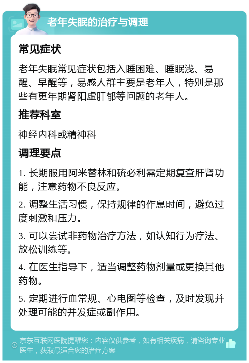 老年失眠的治疗与调理 常见症状 老年失眠常见症状包括入睡困难、睡眠浅、易醒、早醒等，易感人群主要是老年人，特别是那些有更年期肾阳虚肝郁等问题的老年人。 推荐科室 神经内科或精神科 调理要点 1. 长期服用阿米替林和硫必利需定期复查肝肾功能，注意药物不良反应。 2. 调整生活习惯，保持规律的作息时间，避免过度刺激和压力。 3. 可以尝试非药物治疗方法，如认知行为疗法、放松训练等。 4. 在医生指导下，适当调整药物剂量或更换其他药物。 5. 定期进行血常规、心电图等检查，及时发现并处理可能的并发症或副作用。