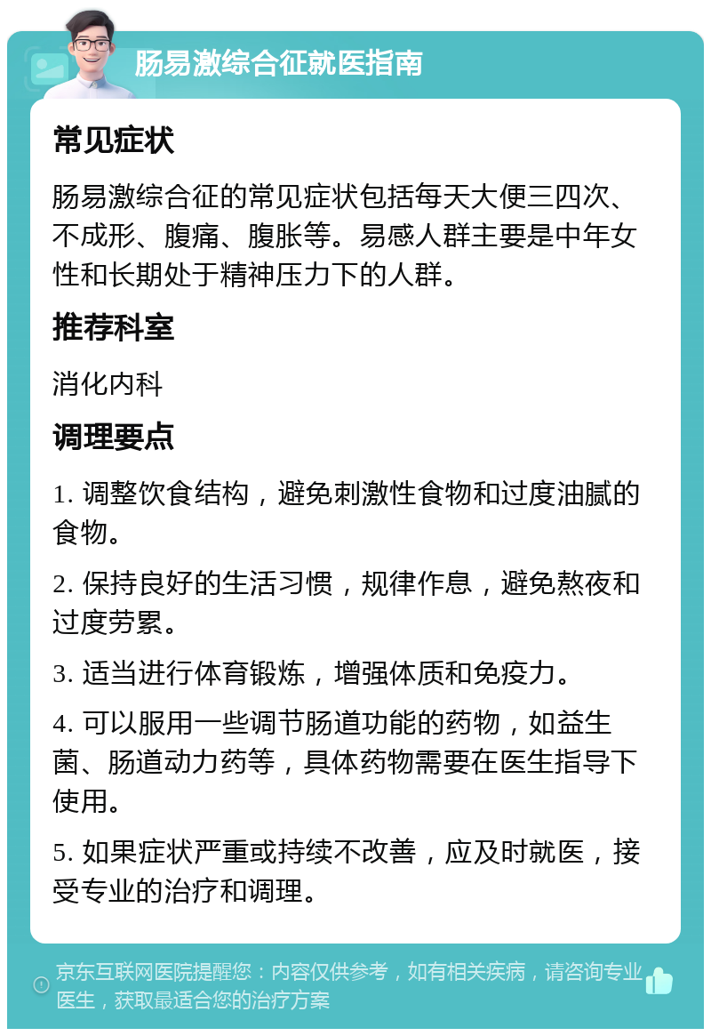 肠易激综合征就医指南 常见症状 肠易激综合征的常见症状包括每天大便三四次、不成形、腹痛、腹胀等。易感人群主要是中年女性和长期处于精神压力下的人群。 推荐科室 消化内科 调理要点 1. 调整饮食结构，避免刺激性食物和过度油腻的食物。 2. 保持良好的生活习惯，规律作息，避免熬夜和过度劳累。 3. 适当进行体育锻炼，增强体质和免疫力。 4. 可以服用一些调节肠道功能的药物，如益生菌、肠道动力药等，具体药物需要在医生指导下使用。 5. 如果症状严重或持续不改善，应及时就医，接受专业的治疗和调理。