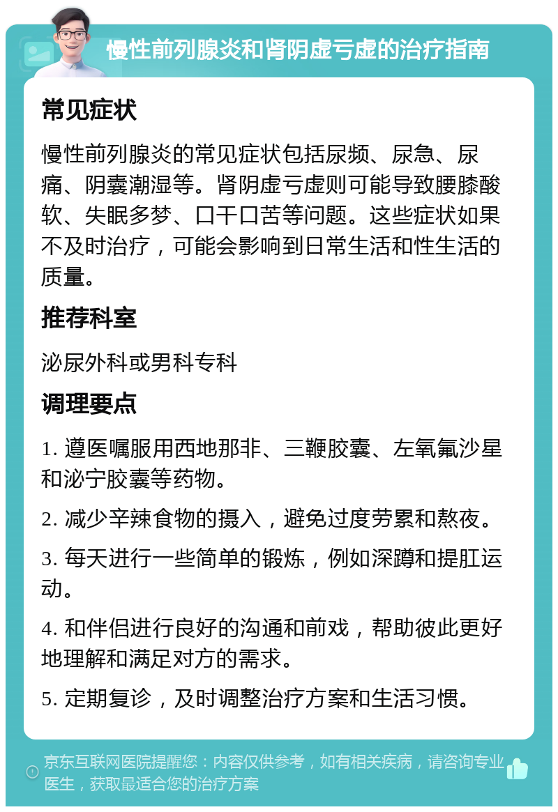 慢性前列腺炎和肾阴虚亏虚的治疗指南 常见症状 慢性前列腺炎的常见症状包括尿频、尿急、尿痛、阴囊潮湿等。肾阴虚亏虚则可能导致腰膝酸软、失眠多梦、口干口苦等问题。这些症状如果不及时治疗，可能会影响到日常生活和性生活的质量。 推荐科室 泌尿外科或男科专科 调理要点 1. 遵医嘱服用西地那非、三鞭胶囊、左氧氟沙星和泌宁胶囊等药物。 2. 减少辛辣食物的摄入，避免过度劳累和熬夜。 3. 每天进行一些简单的锻炼，例如深蹲和提肛运动。 4. 和伴侣进行良好的沟通和前戏，帮助彼此更好地理解和满足对方的需求。 5. 定期复诊，及时调整治疗方案和生活习惯。