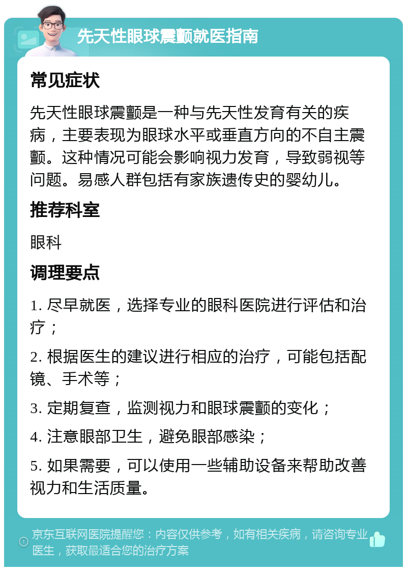 先天性眼球震颤就医指南 常见症状 先天性眼球震颤是一种与先天性发育有关的疾病，主要表现为眼球水平或垂直方向的不自主震颤。这种情况可能会影响视力发育，导致弱视等问题。易感人群包括有家族遗传史的婴幼儿。 推荐科室 眼科 调理要点 1. 尽早就医，选择专业的眼科医院进行评估和治疗； 2. 根据医生的建议进行相应的治疗，可能包括配镜、手术等； 3. 定期复查，监测视力和眼球震颤的变化； 4. 注意眼部卫生，避免眼部感染； 5. 如果需要，可以使用一些辅助设备来帮助改善视力和生活质量。