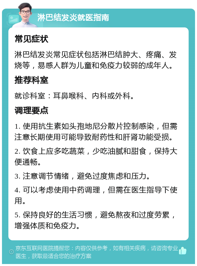 淋巴结发炎就医指南 常见症状 淋巴结发炎常见症状包括淋巴结肿大、疼痛、发烧等，易感人群为儿童和免疫力较弱的成年人。 推荐科室 就诊科室：耳鼻喉科、内科或外科。 调理要点 1. 使用抗生素如头孢地尼分散片控制感染，但需注意长期使用可能导致耐药性和肝肾功能受损。 2. 饮食上应多吃蔬菜，少吃油腻和甜食，保持大便通畅。 3. 注意调节情绪，避免过度焦虑和压力。 4. 可以考虑使用中药调理，但需在医生指导下使用。 5. 保持良好的生活习惯，避免熬夜和过度劳累，增强体质和免疫力。