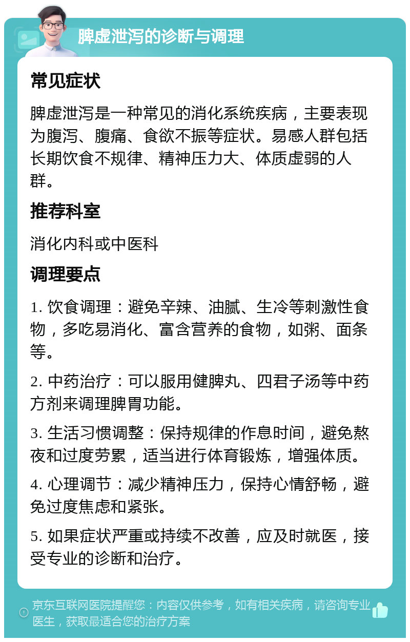 脾虚泄泻的诊断与调理 常见症状 脾虚泄泻是一种常见的消化系统疾病，主要表现为腹泻、腹痛、食欲不振等症状。易感人群包括长期饮食不规律、精神压力大、体质虚弱的人群。 推荐科室 消化内科或中医科 调理要点 1. 饮食调理：避免辛辣、油腻、生冷等刺激性食物，多吃易消化、富含营养的食物，如粥、面条等。 2. 中药治疗：可以服用健脾丸、四君子汤等中药方剂来调理脾胃功能。 3. 生活习惯调整：保持规律的作息时间，避免熬夜和过度劳累，适当进行体育锻炼，增强体质。 4. 心理调节：减少精神压力，保持心情舒畅，避免过度焦虑和紧张。 5. 如果症状严重或持续不改善，应及时就医，接受专业的诊断和治疗。