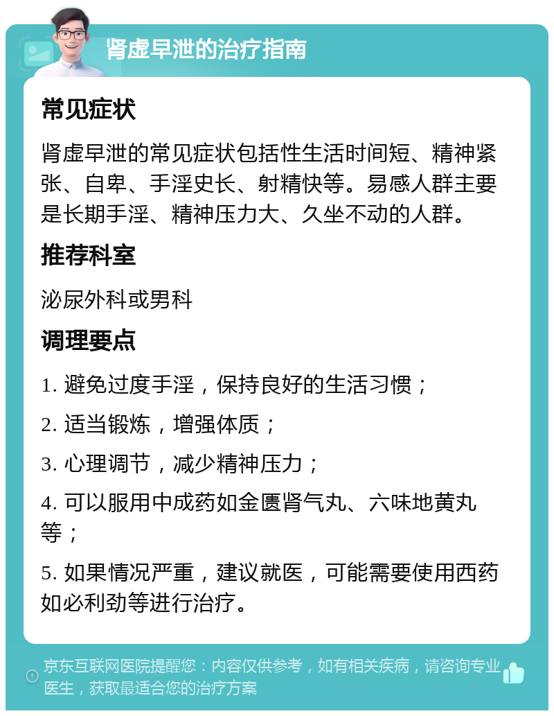 肾虚早泄的治疗指南 常见症状 肾虚早泄的常见症状包括性生活时间短、精神紧张、自卑、手淫史长、射精快等。易感人群主要是长期手淫、精神压力大、久坐不动的人群。 推荐科室 泌尿外科或男科 调理要点 1. 避免过度手淫，保持良好的生活习惯； 2. 适当锻炼，增强体质； 3. 心理调节，减少精神压力； 4. 可以服用中成药如金匮肾气丸、六味地黄丸等； 5. 如果情况严重，建议就医，可能需要使用西药如必利劲等进行治疗。