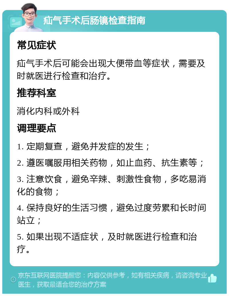 疝气手术后肠镜检查指南 常见症状 疝气手术后可能会出现大便带血等症状，需要及时就医进行检查和治疗。 推荐科室 消化内科或外科 调理要点 1. 定期复查，避免并发症的发生； 2. 遵医嘱服用相关药物，如止血药、抗生素等； 3. 注意饮食，避免辛辣、刺激性食物，多吃易消化的食物； 4. 保持良好的生活习惯，避免过度劳累和长时间站立； 5. 如果出现不适症状，及时就医进行检查和治疗。