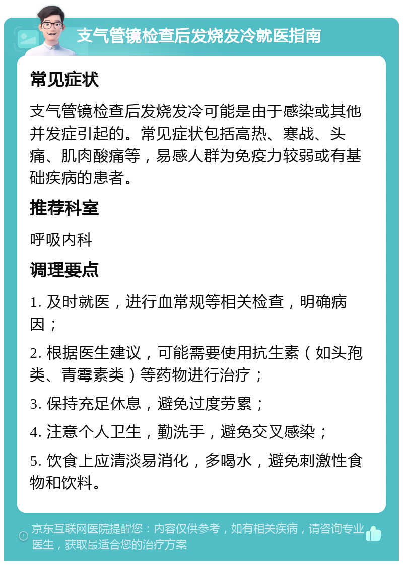 支气管镜检查后发烧发冷就医指南 常见症状 支气管镜检查后发烧发冷可能是由于感染或其他并发症引起的。常见症状包括高热、寒战、头痛、肌肉酸痛等，易感人群为免疫力较弱或有基础疾病的患者。 推荐科室 呼吸内科 调理要点 1. 及时就医，进行血常规等相关检查，明确病因； 2. 根据医生建议，可能需要使用抗生素（如头孢类、青霉素类）等药物进行治疗； 3. 保持充足休息，避免过度劳累； 4. 注意个人卫生，勤洗手，避免交叉感染； 5. 饮食上应清淡易消化，多喝水，避免刺激性食物和饮料。