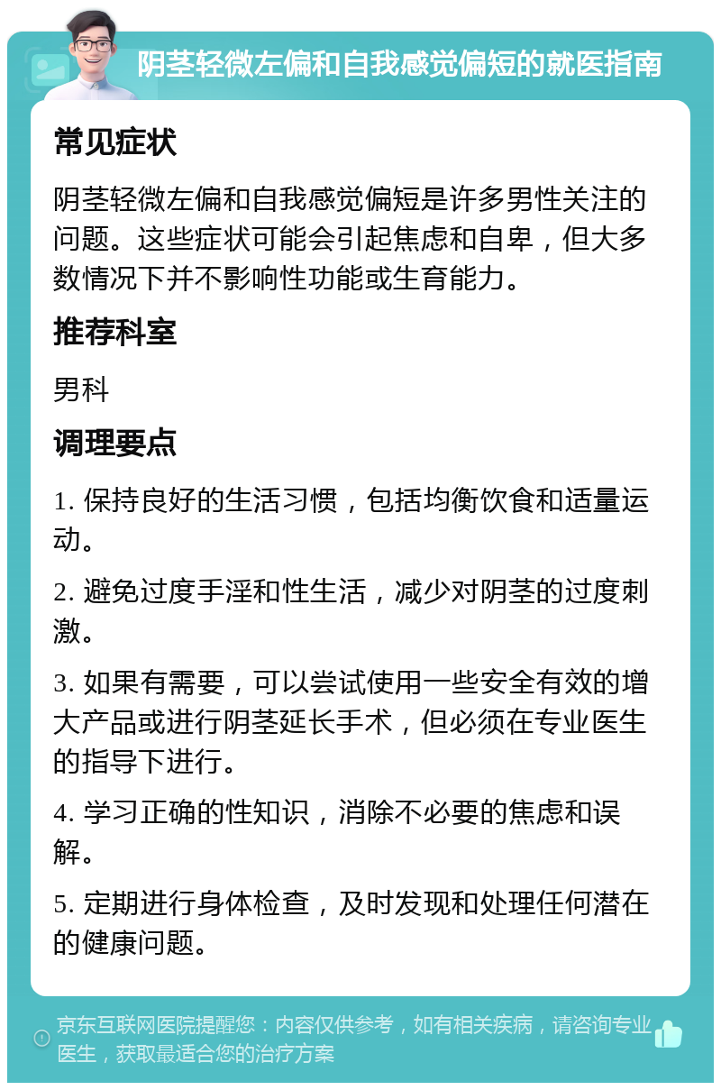 阴茎轻微左偏和自我感觉偏短的就医指南 常见症状 阴茎轻微左偏和自我感觉偏短是许多男性关注的问题。这些症状可能会引起焦虑和自卑，但大多数情况下并不影响性功能或生育能力。 推荐科室 男科 调理要点 1. 保持良好的生活习惯，包括均衡饮食和适量运动。 2. 避免过度手淫和性生活，减少对阴茎的过度刺激。 3. 如果有需要，可以尝试使用一些安全有效的增大产品或进行阴茎延长手术，但必须在专业医生的指导下进行。 4. 学习正确的性知识，消除不必要的焦虑和误解。 5. 定期进行身体检查，及时发现和处理任何潜在的健康问题。