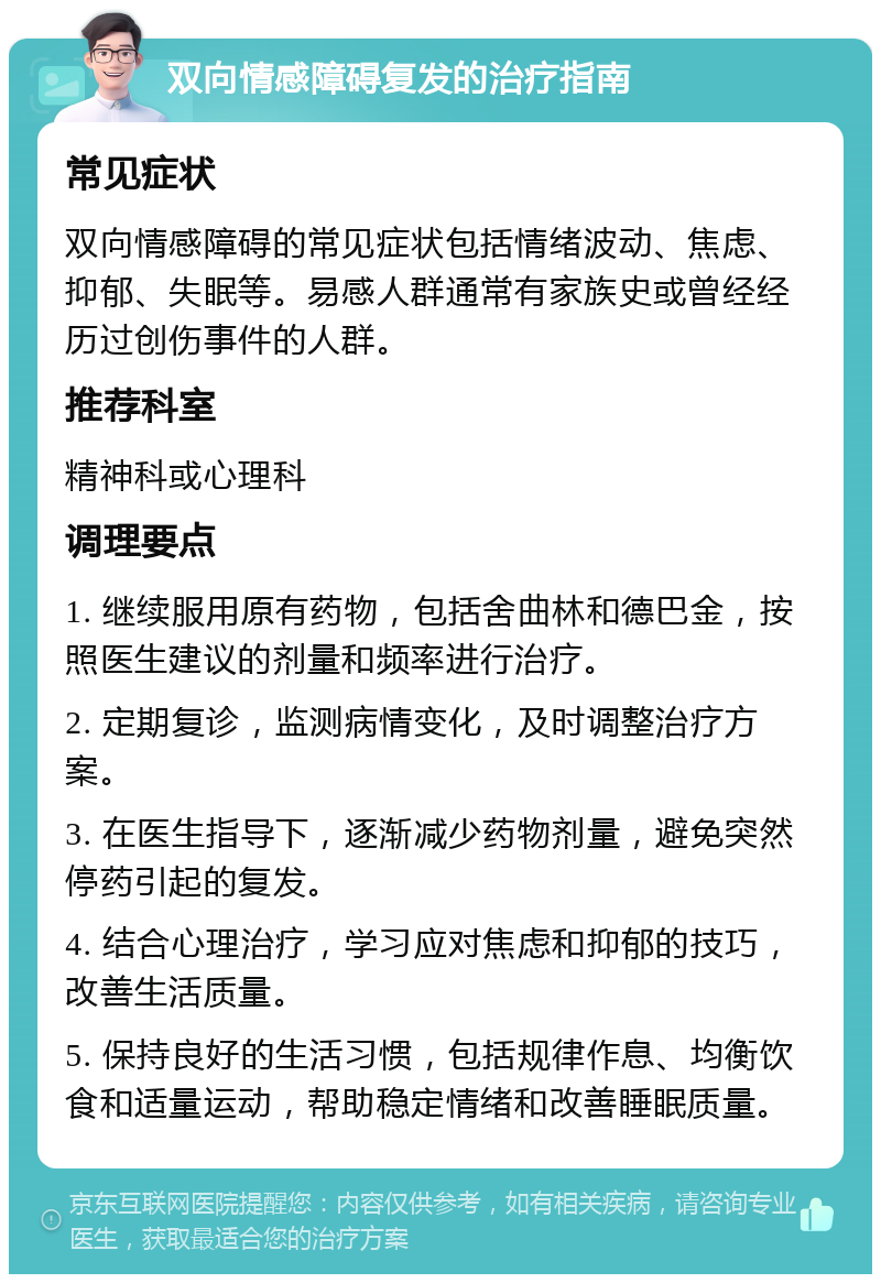 双向情感障碍复发的治疗指南 常见症状 双向情感障碍的常见症状包括情绪波动、焦虑、抑郁、失眠等。易感人群通常有家族史或曾经经历过创伤事件的人群。 推荐科室 精神科或心理科 调理要点 1. 继续服用原有药物，包括舍曲林和德巴金，按照医生建议的剂量和频率进行治疗。 2. 定期复诊，监测病情变化，及时调整治疗方案。 3. 在医生指导下，逐渐减少药物剂量，避免突然停药引起的复发。 4. 结合心理治疗，学习应对焦虑和抑郁的技巧，改善生活质量。 5. 保持良好的生活习惯，包括规律作息、均衡饮食和适量运动，帮助稳定情绪和改善睡眠质量。