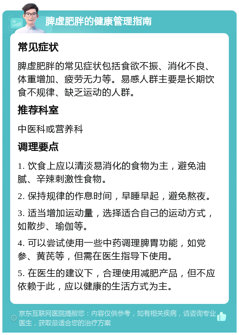 脾虚肥胖的健康管理指南 常见症状 脾虚肥胖的常见症状包括食欲不振、消化不良、体重增加、疲劳无力等。易感人群主要是长期饮食不规律、缺乏运动的人群。 推荐科室 中医科或营养科 调理要点 1. 饮食上应以清淡易消化的食物为主，避免油腻、辛辣刺激性食物。 2. 保持规律的作息时间，早睡早起，避免熬夜。 3. 适当增加运动量，选择适合自己的运动方式，如散步、瑜伽等。 4. 可以尝试使用一些中药调理脾胃功能，如党参、黄芪等，但需在医生指导下使用。 5. 在医生的建议下，合理使用减肥产品，但不应依赖于此，应以健康的生活方式为主。