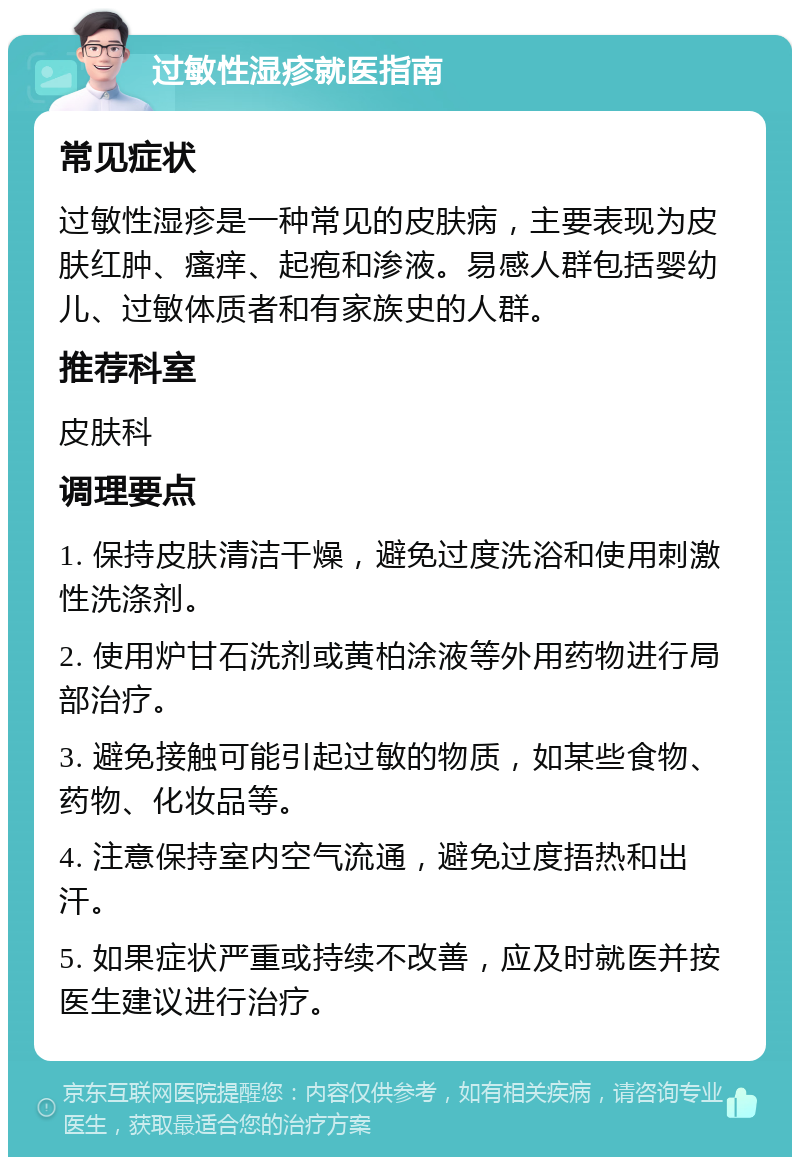 过敏性湿疹就医指南 常见症状 过敏性湿疹是一种常见的皮肤病，主要表现为皮肤红肿、瘙痒、起疱和渗液。易感人群包括婴幼儿、过敏体质者和有家族史的人群。 推荐科室 皮肤科 调理要点 1. 保持皮肤清洁干燥，避免过度洗浴和使用刺激性洗涤剂。 2. 使用炉甘石洗剂或黄柏涂液等外用药物进行局部治疗。 3. 避免接触可能引起过敏的物质，如某些食物、药物、化妆品等。 4. 注意保持室内空气流通，避免过度捂热和出汗。 5. 如果症状严重或持续不改善，应及时就医并按医生建议进行治疗。