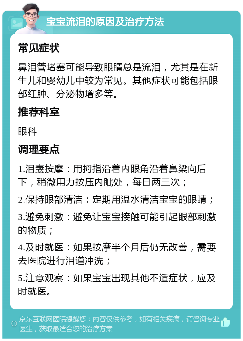 宝宝流泪的原因及治疗方法 常见症状 鼻泪管堵塞可能导致眼睛总是流泪，尤其是在新生儿和婴幼儿中较为常见。其他症状可能包括眼部红肿、分泌物增多等。 推荐科室 眼科 调理要点 1.泪囊按摩：用拇指沿着内眼角沿着鼻梁向后下，稍微用力按压内眦处，每日两三次； 2.保持眼部清洁：定期用温水清洁宝宝的眼睛； 3.避免刺激：避免让宝宝接触可能引起眼部刺激的物质； 4.及时就医：如果按摩半个月后仍无改善，需要去医院进行泪道冲洗； 5.注意观察：如果宝宝出现其他不适症状，应及时就医。