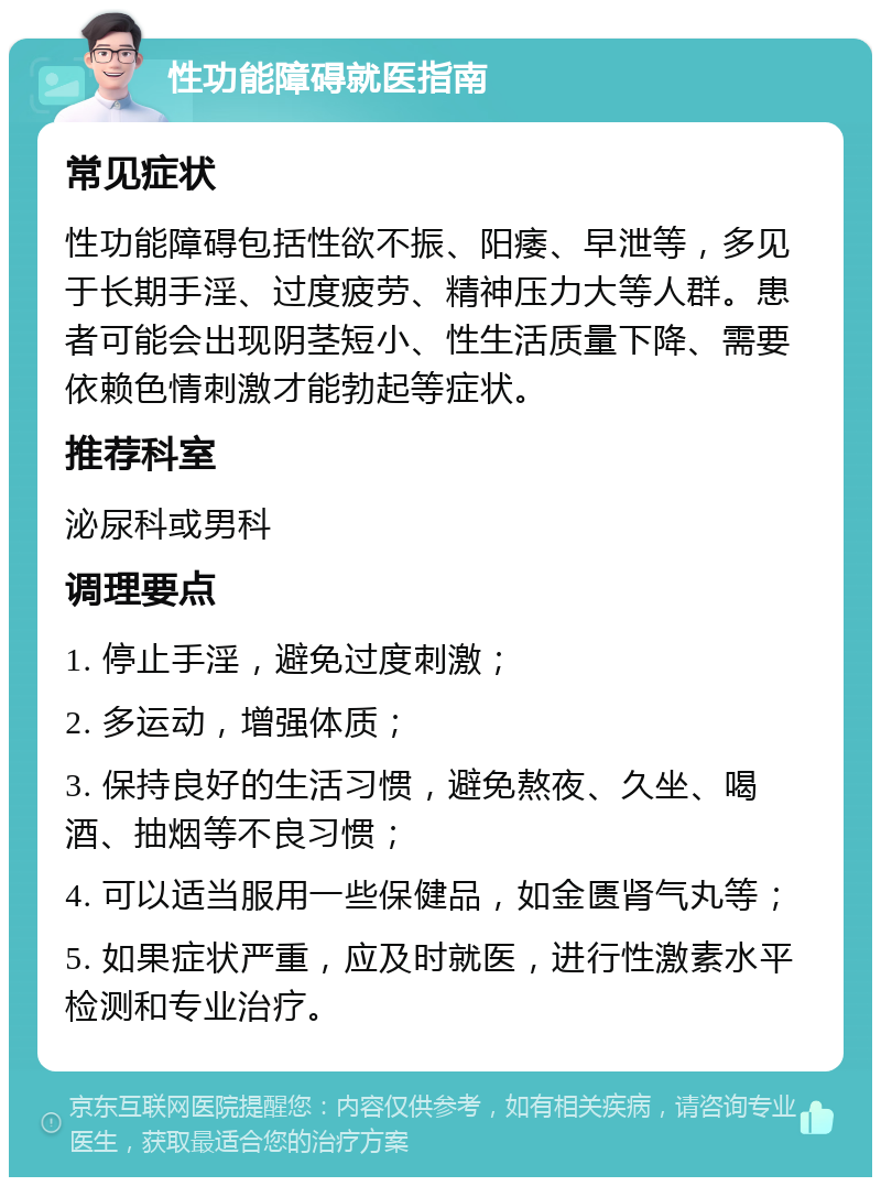 性功能障碍就医指南 常见症状 性功能障碍包括性欲不振、阳痿、早泄等，多见于长期手淫、过度疲劳、精神压力大等人群。患者可能会出现阴茎短小、性生活质量下降、需要依赖色情刺激才能勃起等症状。 推荐科室 泌尿科或男科 调理要点 1. 停止手淫，避免过度刺激； 2. 多运动，增强体质； 3. 保持良好的生活习惯，避免熬夜、久坐、喝酒、抽烟等不良习惯； 4. 可以适当服用一些保健品，如金匮肾气丸等； 5. 如果症状严重，应及时就医，进行性激素水平检测和专业治疗。