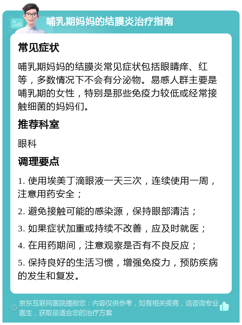 哺乳期妈妈的结膜炎治疗指南 常见症状 哺乳期妈妈的结膜炎常见症状包括眼睛痒、红等，多数情况下不会有分泌物。易感人群主要是哺乳期的女性，特别是那些免疫力较低或经常接触细菌的妈妈们。 推荐科室 眼科 调理要点 1. 使用埃美丁滴眼液一天三次，连续使用一周，注意用药安全； 2. 避免接触可能的感染源，保持眼部清洁； 3. 如果症状加重或持续不改善，应及时就医； 4. 在用药期间，注意观察是否有不良反应； 5. 保持良好的生活习惯，增强免疫力，预防疾病的发生和复发。